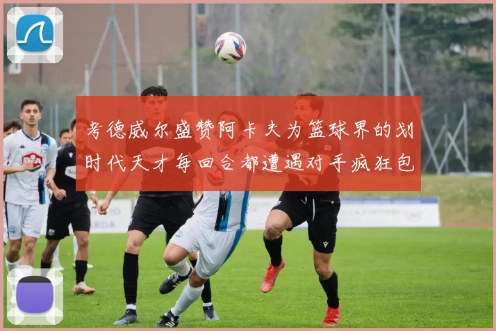 考德威尔盛赞阿卡夫为篮球界的划时代天才每回合都遭遇对手疯狂包夹挑战