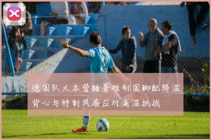 德国队大本营酷暑难耐国脚配降温背心与特制风扇应对高温挑战
