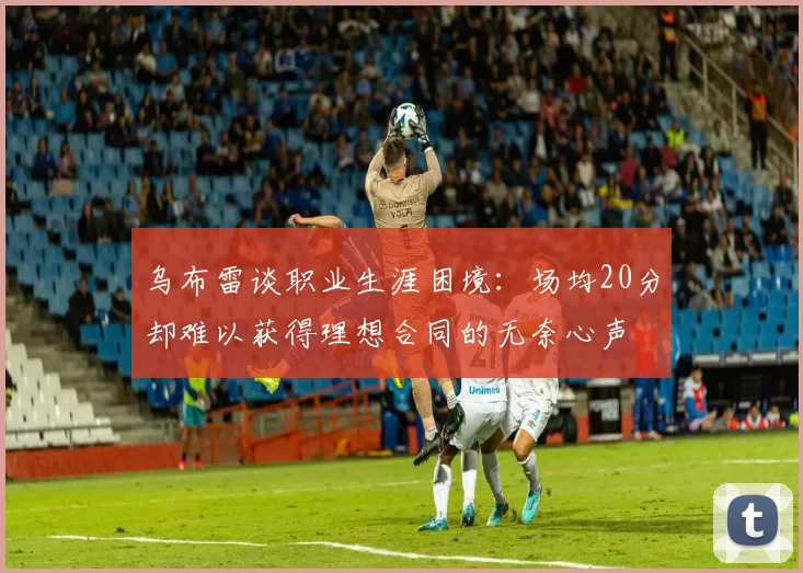 乌布雷谈职业生涯困境：场均20分却难以获得理想合同的无奈心声