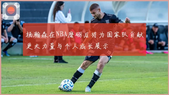 杨瀚森在NBA磨砺后将为国家队贡献更大力量与个人成长展示