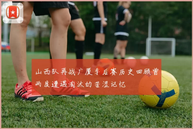 山西队再战广厦季后赛历史回顾曾两度遭遇淘汰的苦涩记忆