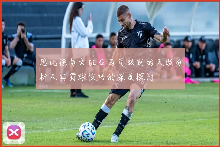 恩比德与文班亚马同级别的天赋分析及其罚球技巧的深度探讨