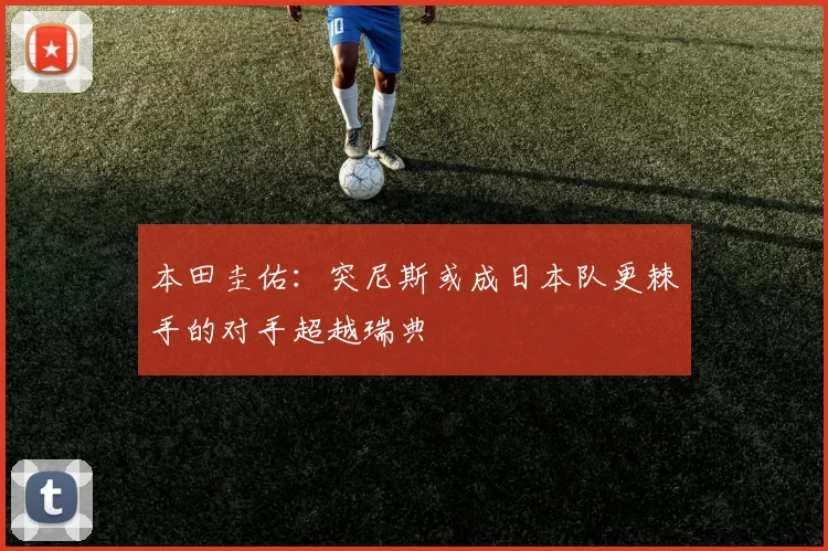 本田圭佑：突尼斯或成日本队更棘手的对手超越瑞典
