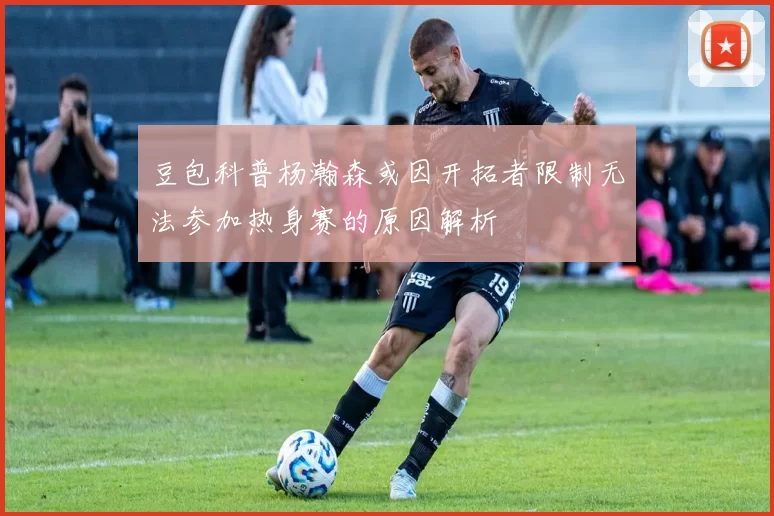 豆包科普杨瀚森或因开拓者限制无法参加热身赛的原因解析