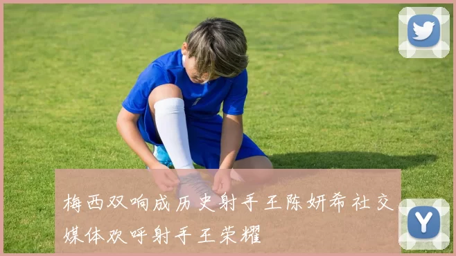 梅西双响成历史射手王陈妍希社交媒体欢呼射手王荣耀