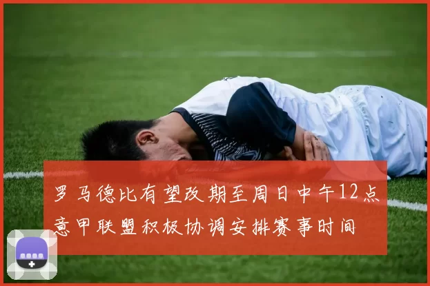 罗马德比有望改期至周日中午12点意甲联盟积极协调安排赛事时间