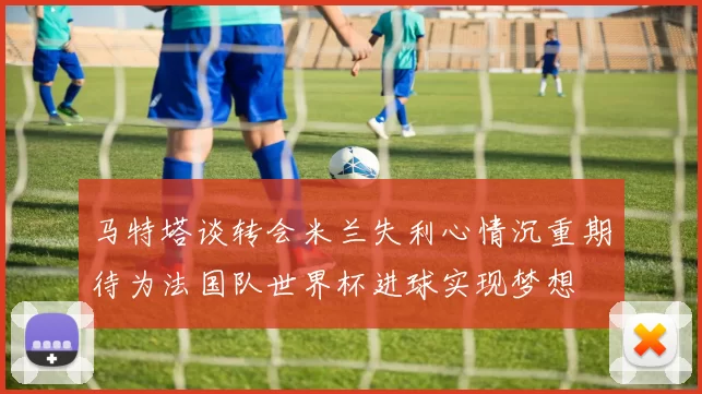 马特塔谈转会米兰失利心情沉重期待为法国队世界杯进球实现梦想