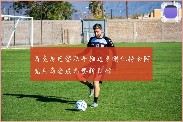 马竞与巴黎联手推进李刚仁转会阿克利乌舍成巴黎新目标