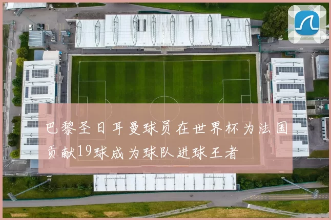 巴黎圣日耳曼球员在世界杯为法国贡献19球成为球队进球王者