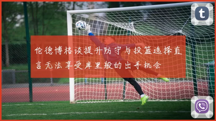 伦德博格谈提升防守与投篮选择直言无法享受库里般的出手机会