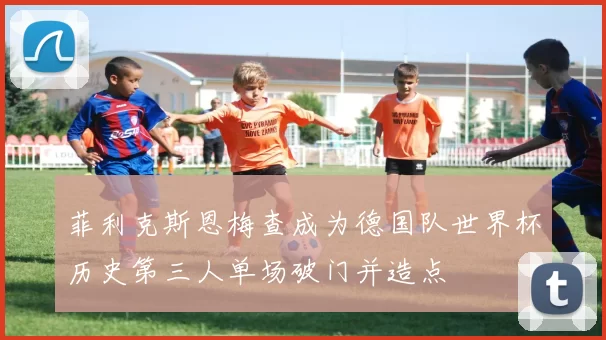菲利克斯恩梅查成为德国队世界杯历史第三人单场破门并造点