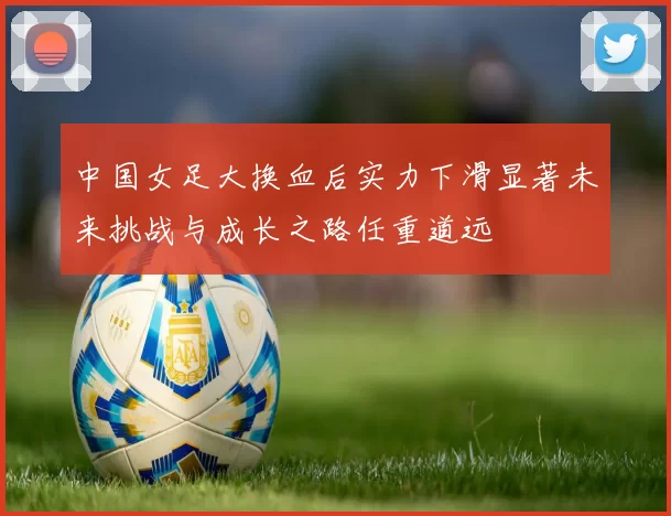 中国女足大换血后实力下滑显著未来挑战与成长之路任重道远