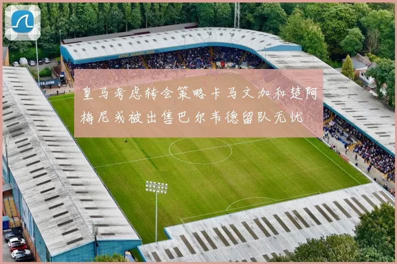 皇马考虑转会策略卡马文加和楚阿梅尼或被出售巴尔韦德留队无忧