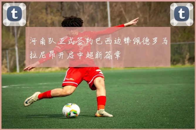 河南队正式签约巴西边锋佩德罗马拉尼昂开启中超新篇章