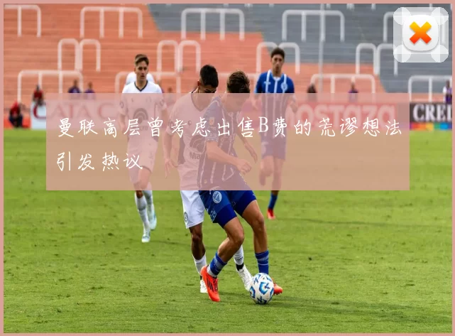曼联高层曾考虑出售B费的荒谬想法引发热议