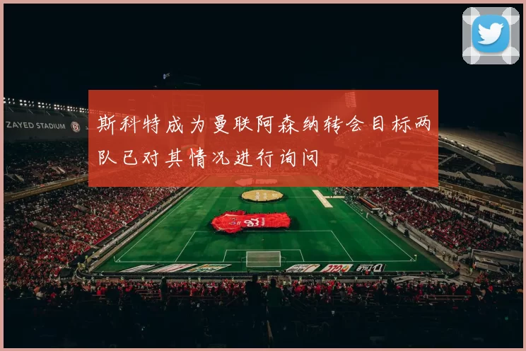 斯科特成为曼联阿森纳转会目标两队已对其情况进行询问