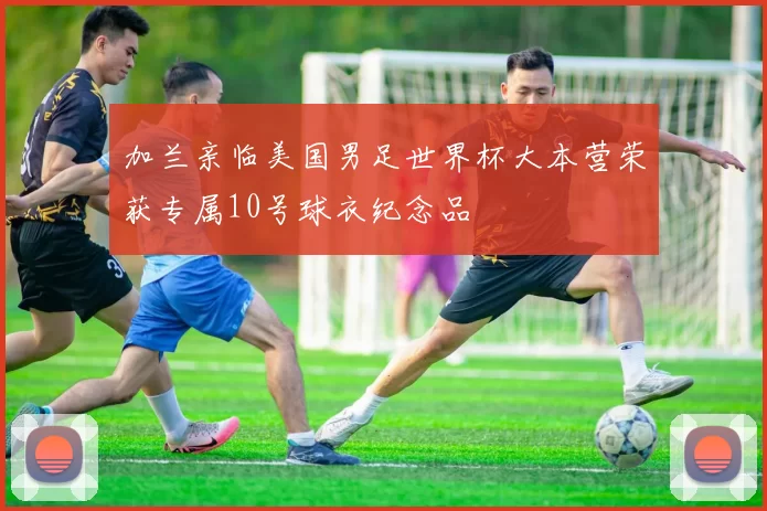 加兰亲临美国男足世界杯大本营荣获专属10号球衣纪念品