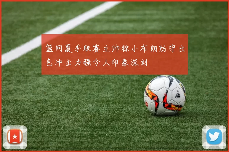 篮网夏季联赛主帅称小布朗防守出色冲击力强令人印象深刻