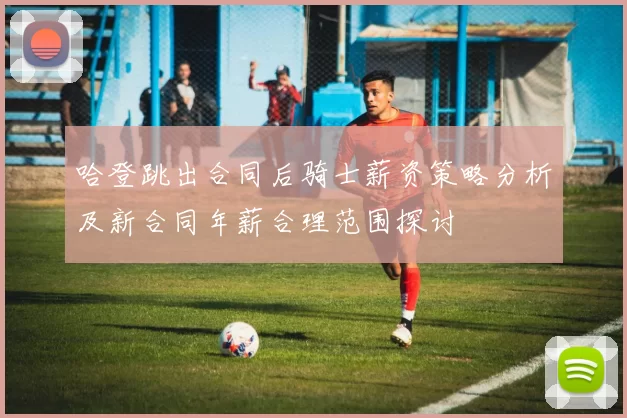 哈登跳出合同后骑士薪资策略分析及新合同年薪合理范围探讨