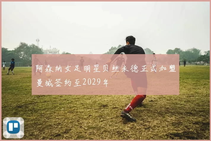 阿森纳女足明星贝丝米德正式加盟曼城签约至2029年
