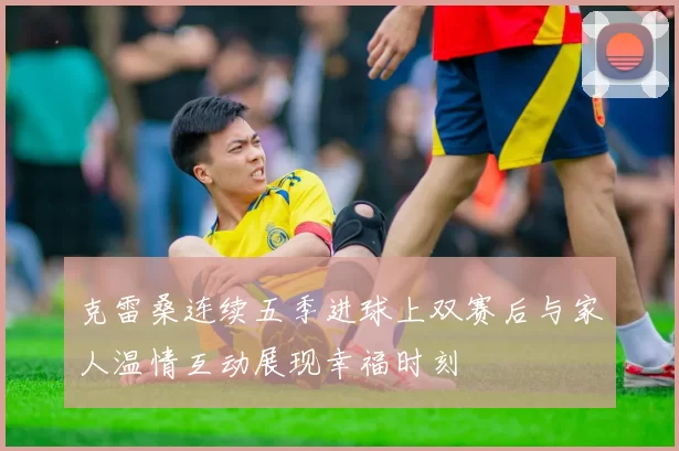 克雷桑连续五季进球上双赛后与家人温情互动展现幸福时刻
