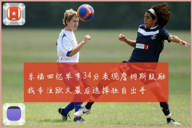 乐福回忆单节34分表现詹姆斯鼓励我专注欧文最后选择独自出手